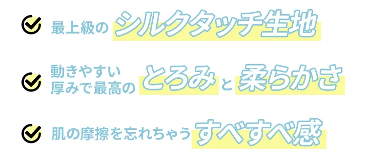 最上級のシルクタッチ生地　動きやすい厚みで最高のとろみと柔らかさ　肌の摩擦を忘れちゃうすべすべ感